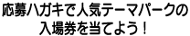 応募ハガキで人気テーマパークの入場券をあてよう！